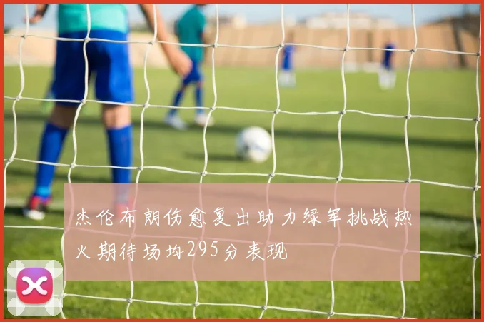 杰伦布朗伤愈复出助力绿军挑战热火期待场均295分表现