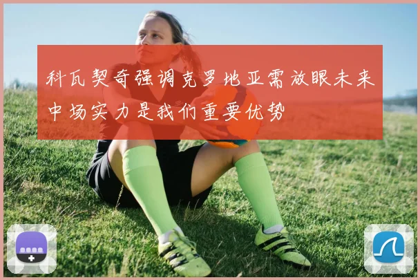 科瓦契奇强调克罗地亚需放眼未来中场实力是我们重要优势