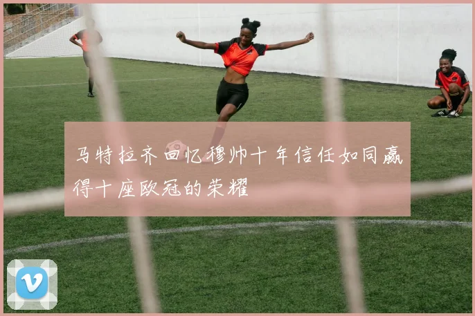 马特拉齐回忆穆帅十年信任如同赢得十座欧冠的荣耀