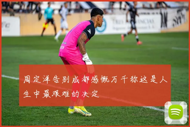 周定洋告别成都感慨万千称这是人生中最艰难的决定