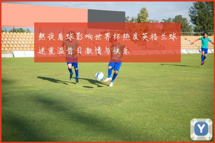 熬夜看球影响世界杯热度英格兰球迷重温昔日激情与快乐