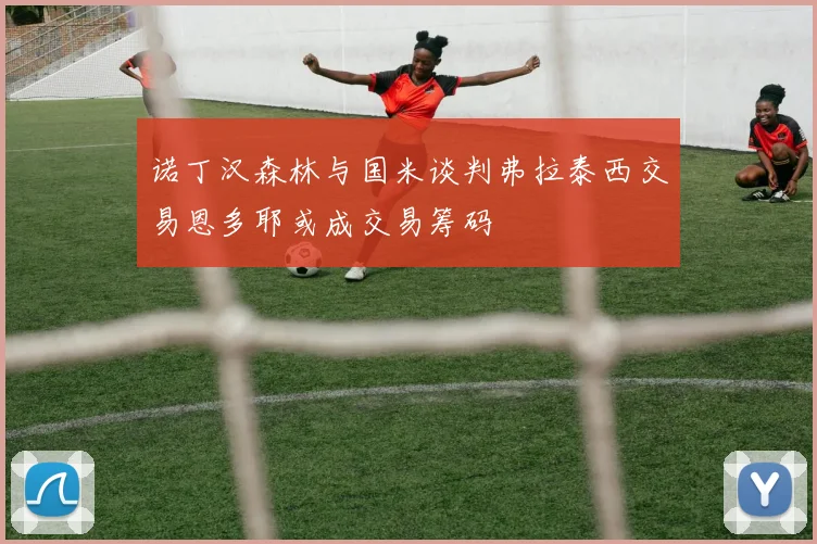诺丁汉森林与国米谈判弗拉泰西交易恩多耶或成交易筹码
