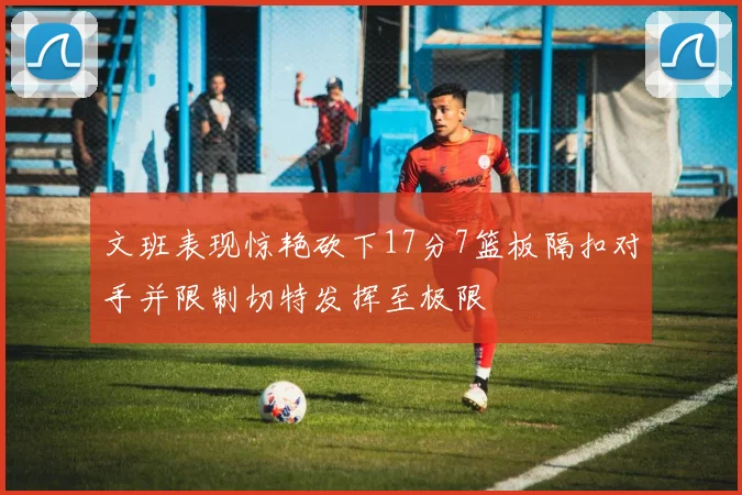 文班表现惊艳砍下17分7篮板隔扣对手并限制切特发挥至极限