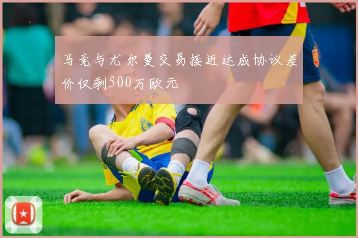 马竞与尤尔曼交易接近达成协议差价仅剩500万欧元