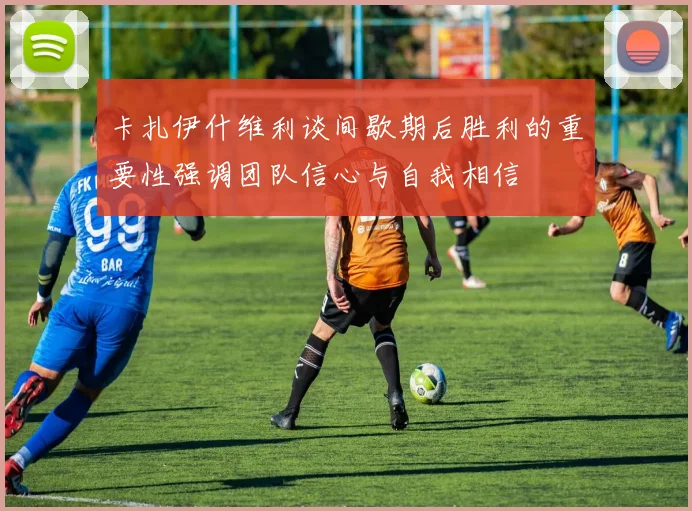 卡扎伊什维利谈间歇期后胜利的重要性强调团队信心与自我相信