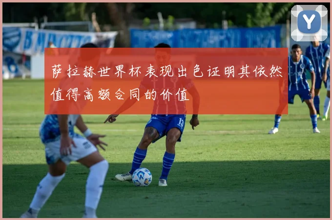 萨拉赫世界杯表现出色证明其依然值得高额合同的价值