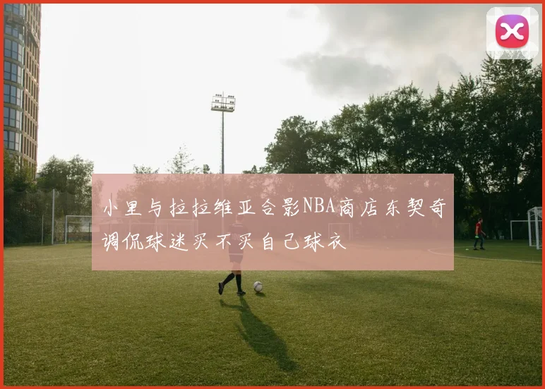 小里与拉拉维亚合影NBA商店东契奇调侃球迷买不买自己球衣