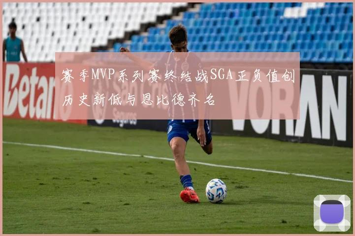 赛季MVP系列赛终结战SGA正负值创历史新低与恩比德齐名