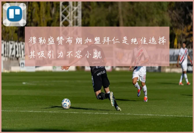 穆勒盛赞布朗加盟拜仁是绝佳选择其吸引力不容小觑
