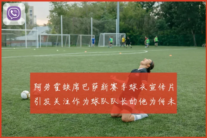阿劳霍缺席巴萨新赛季球衣宣传片引发关注作为球队队长的他为何未现身