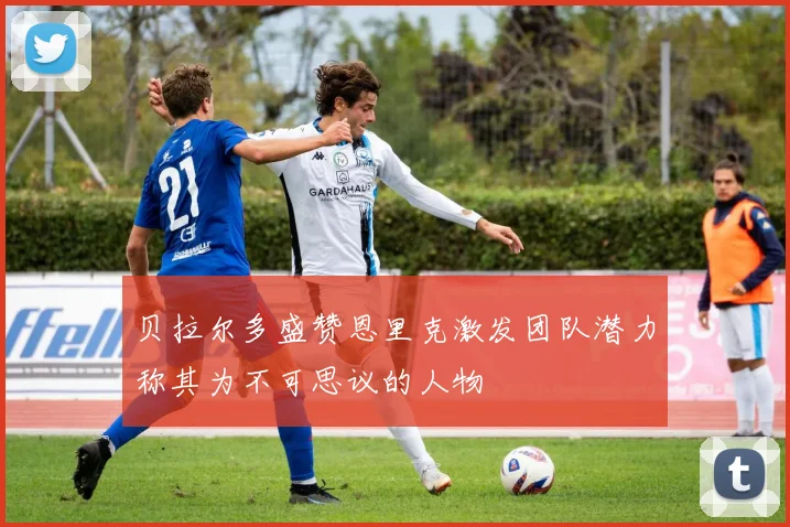 贝拉尔多盛赞恩里克激发团队潜力称其为不可思议的人物