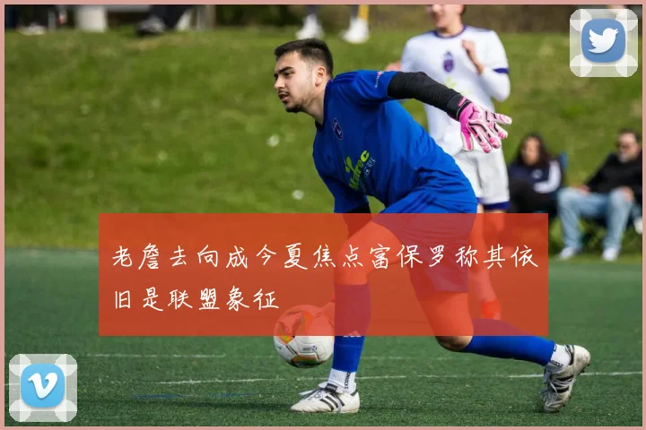 老詹去向成今夏焦点富保罗称其依旧是联盟象征