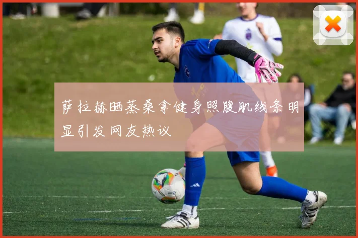 萨拉赫晒蒸桑拿健身照腹肌线条明显引发网友热议