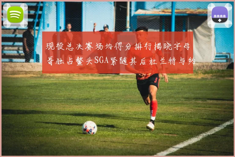现役总决赛场均得分排行揭晓字母哥独占鳌头SGA紧随其后杜兰特与约基奇争夺第三