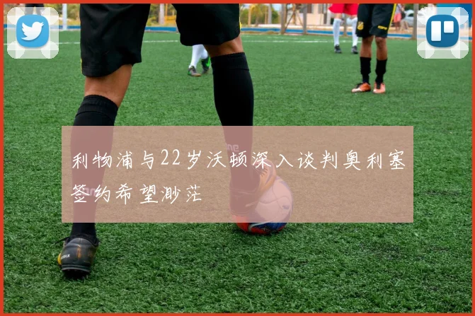 利物浦与22岁沃顿深入谈判奥利塞签约希望渺茫