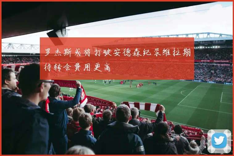 罗杰斯或将打破安德森纪录维拉期待转会费用更高