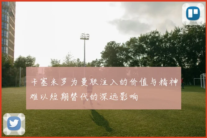 卡塞米罗为曼联注入的价值与精神难以短期替代的深远影响