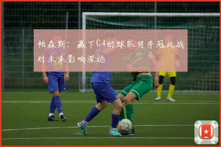帕森斯：赢下G4的球队将夺冠此战对未来影响深远