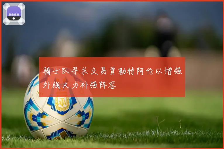 骑士队寻求交易贾勒特阿伦以增强外线火力补强阵容