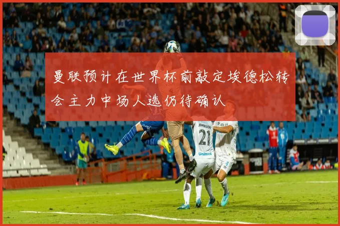 曼联预计在世界杯前敲定埃德松转会主力中场人选仍待确认