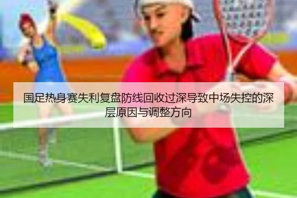 国足热身赛失利复盘防线回收过深导致中场失控的深层原因与调整方向 - bet365